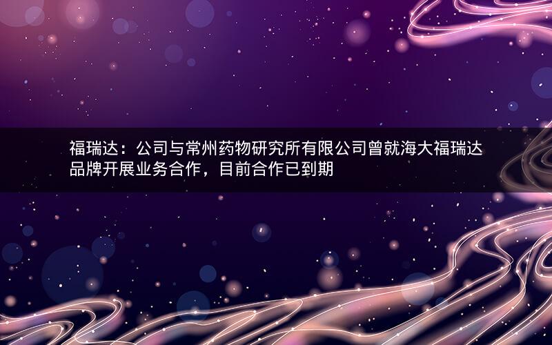 福瑞达：公司与常州药物研究所有限公司曾就海大福瑞达品牌开展业务合作，目前合作已到期