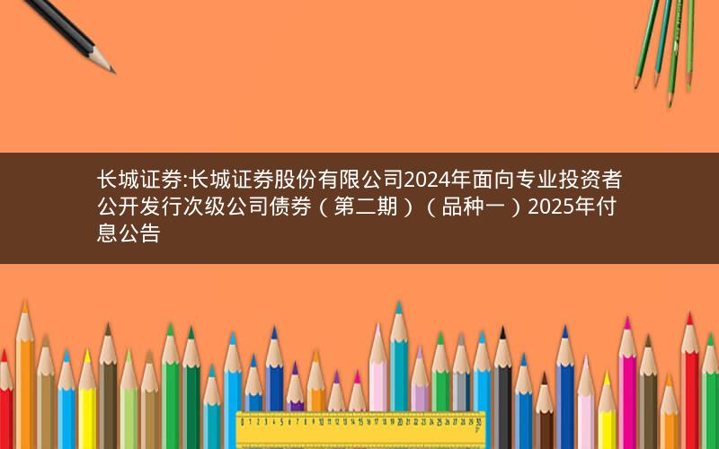 长城证券:长城证券股份有限公司2024年面向专业投资者公开发行次级公司债券（第二期）（品种一）2025年付息公告