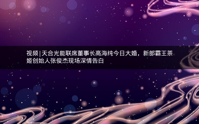 视频|天合光能联席董事长高海纯今日大婚，新郎霸王茶姬创始人张俊杰现场深情告白