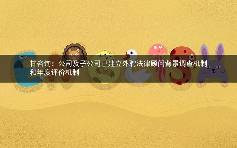 甘咨询:公司及子公司已建立外聘法律顾问背景调查机制和年度评价机制 甘咨询:公司及子公司已建立外聘法律顾问背景调查机制和年度评价机制