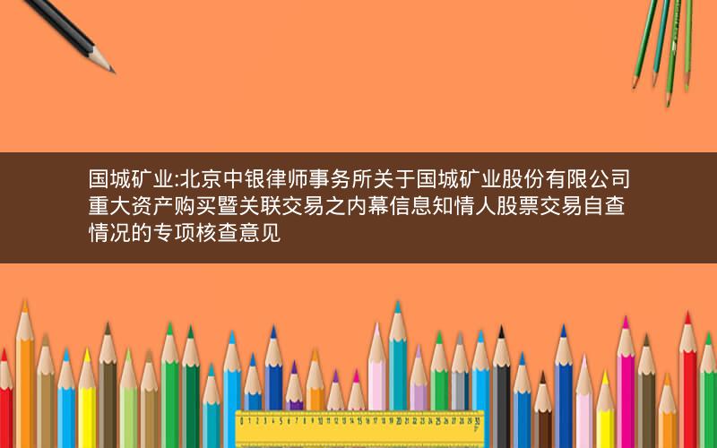 国城矿业:北京中银律师事务所关于国城矿业股份有限公司重大资产购买暨关联交易之内幕信息知情人股票交易自查情况的专项核查意见