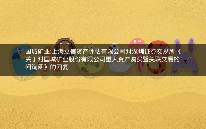 国城矿业:上海立信资产评估有限公司对深圳证券交易所《关于对国城矿业股份有限公司重大资产购买暨关联交易的问询函》的回复