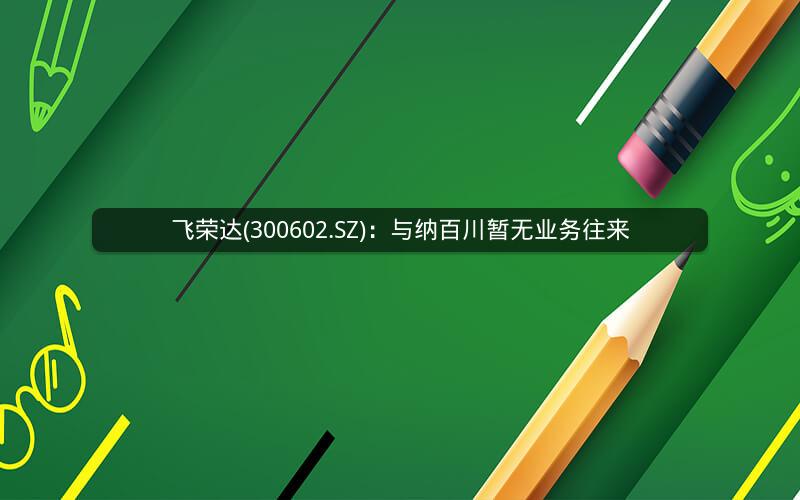 飞荣达(300602.SZ)：与纳百川暂无业务往来