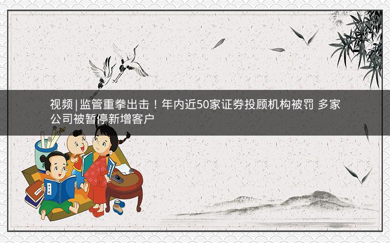 视频|监管重拳出击！年内近50家证券投顾机构被罚 多家公司被暂停新增客户