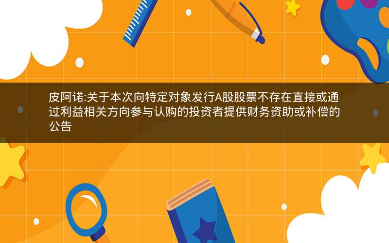 皮阿诺:关于本次向特定对象发行A股股票不存在直接或通过利益相关方向参与认购的投资者提供财务资助或补偿的公告