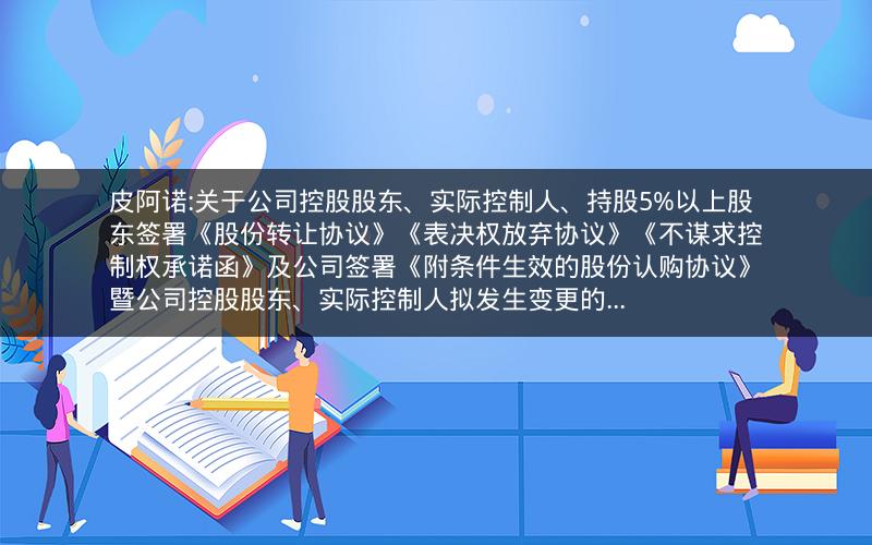 皮阿诺:关于公司控股股东、实际控制人、持股5%以上股东签署《股份转让协议》《表决权放弃协议》《不谋求控制权承诺函》及公司签署《附条件生效的股份认购协议》暨公司控股股东、实际控制人拟发生变更的...