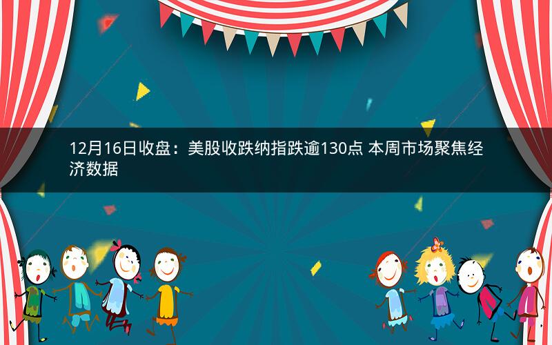 12月16日收盘：美股收跌纳指跌逾130点 本周市场聚焦经济数据