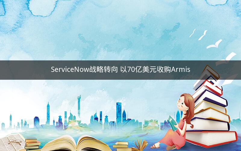 ServiceNow战略转向 以70亿美元收购Armis