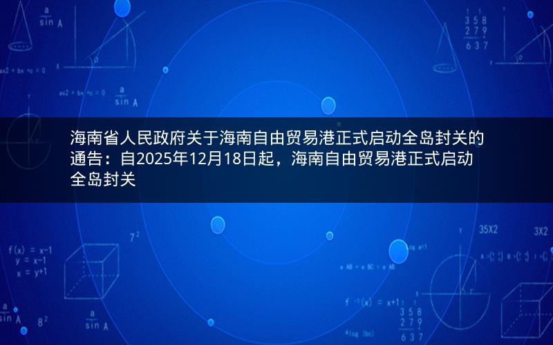 海南省人民政府关于海南自由贸易港正式启动全岛封关的通告：自2025年12月18日起，海南自由贸易港正式启动全岛封关