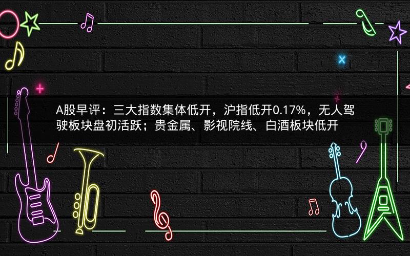 A股早评:三大指数集体低开,沪指低开0.17%,无人驾驶板块盘初活跃;贵金属、影视院线、白酒板块低开 A股早评:三大指数集体低开,沪指低开0.17%,无人驾驶板块盘初活跃;贵金属、影视院线、白酒板块低开