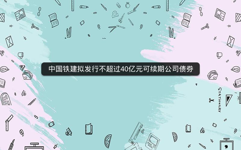 中国铁建拟发行不超过40亿元可续期公司债券