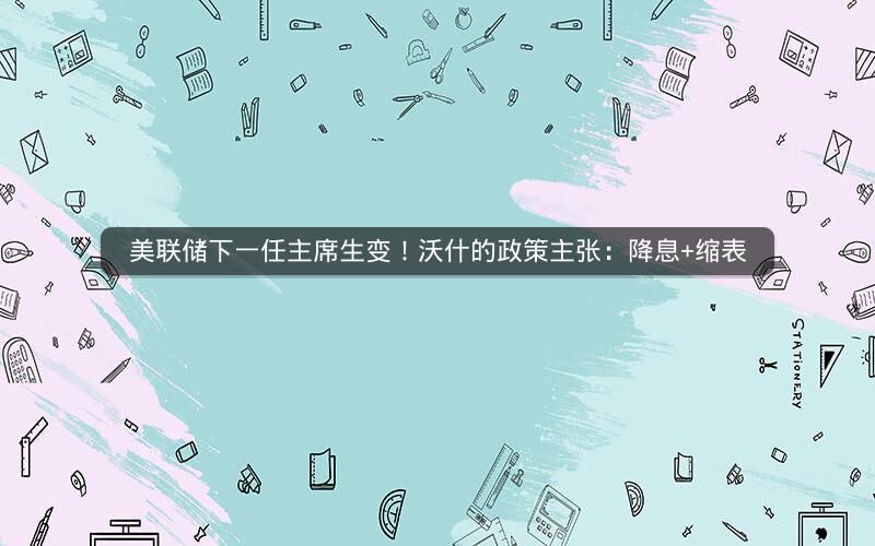 美联储下一任主席生变！沃什的政策主张：降息+缩表