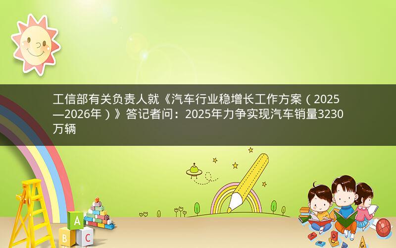 工信部有关负责人就《汽车行业稳增长工作方案（2025—2026年）》答记者问：2025年力争实现汽车销量3230万辆
