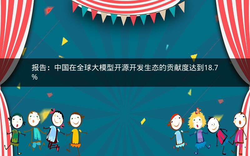 报告：中国在全球大模型开源开发生态的贡献度达到18.7%