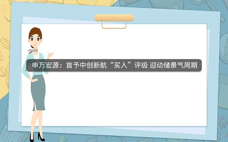 申万宏源：首予中创新航“买入”评级 迎动储景气周期