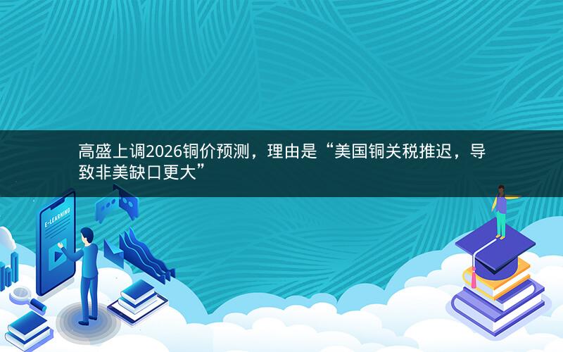高盛上调2026铜价预测，理由是“美国铜关税推迟，导致非美缺口更大”