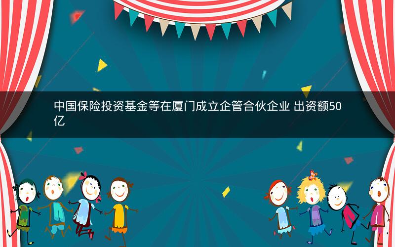 中国保险投资基金等在厦门成立企管合伙企业 出资额50亿