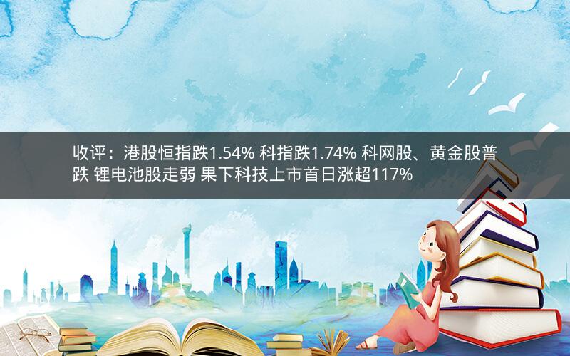 收评：港股恒指跌1.54% 科指跌1.74% 科网股、黄金股普跌 锂电池股走弱 果下科技上市首日涨超117%