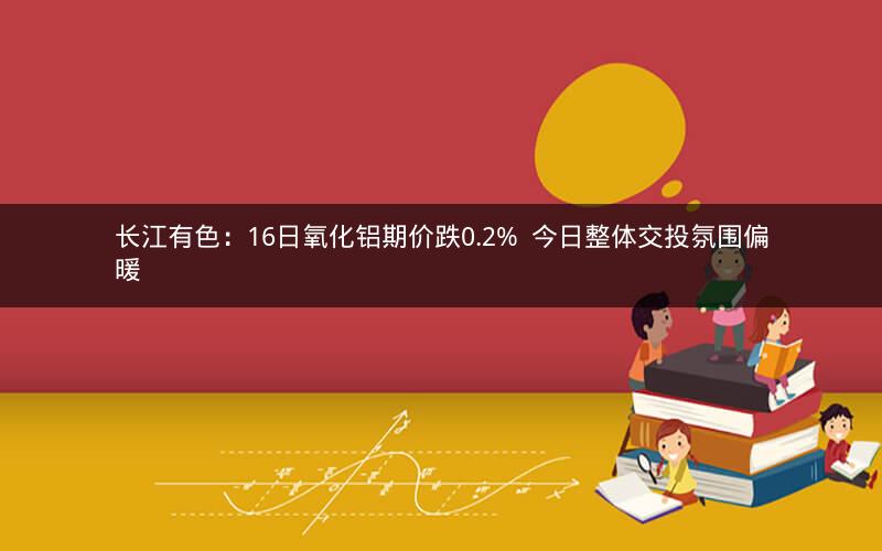 长江有色：16日氧化铝期价跌0.2%  今日整体交投氛围偏暖