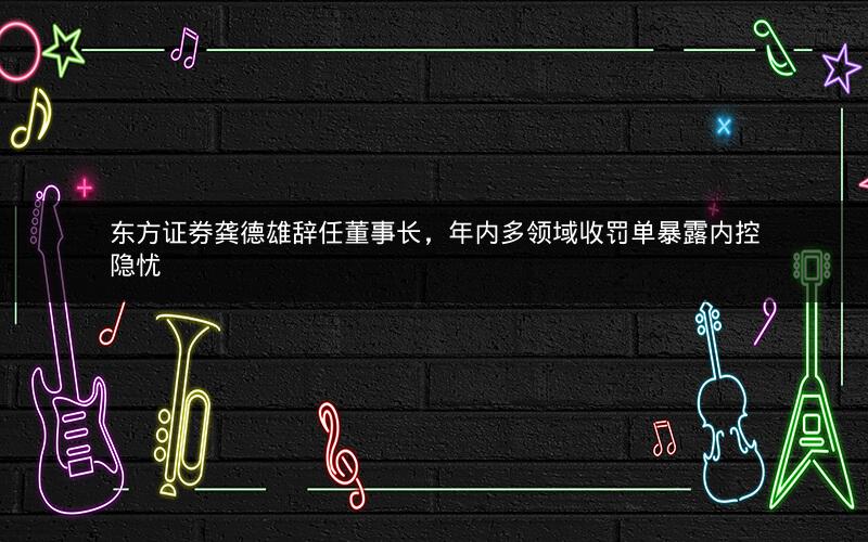东方证券龚德雄辞任董事长,年内多领域收罚单暴露内控隐忧 东方证券龚德雄辞任董事长,年内多领域收罚单暴露内控隐忧