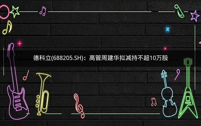 德科立(688205.SH)：高管周建华拟减持不超10万股