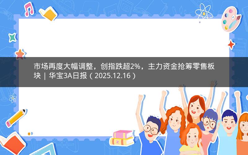 市场再度大幅调整，创指跌超2%，主力资金抢筹零售板块 | 华宝3A日报（2025.12.16）