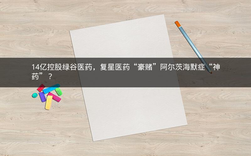 14亿控股绿谷医药，复星医药“豪赌”阿尔茨海默症“神药”？