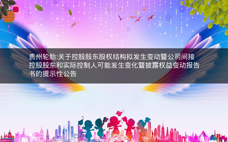 贵州轮胎:关于控股股东股权结构拟发生变动暨公司间接控股股东和实际控制人可能发生变化暨披露权益变动报告书的提示性公告