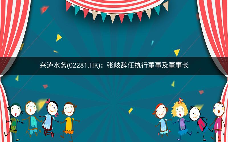 兴泸水务(02281.HK)：张歧辞任执行董事及董事长