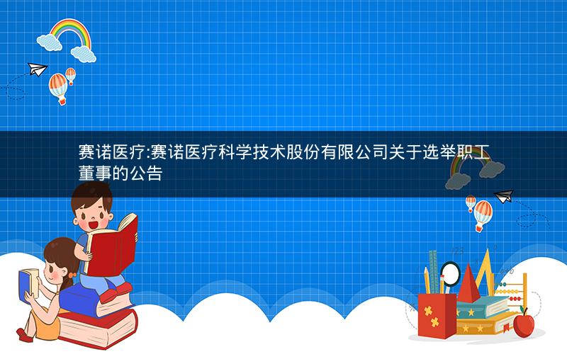 赛诺医疗:赛诺医疗科学技术股份有限公司关于选举职工董事的公告