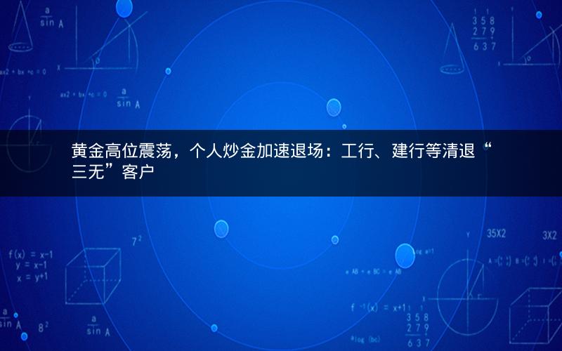 黄金高位震荡，个人炒金加速退场：工行、建行等清退“三无”客户