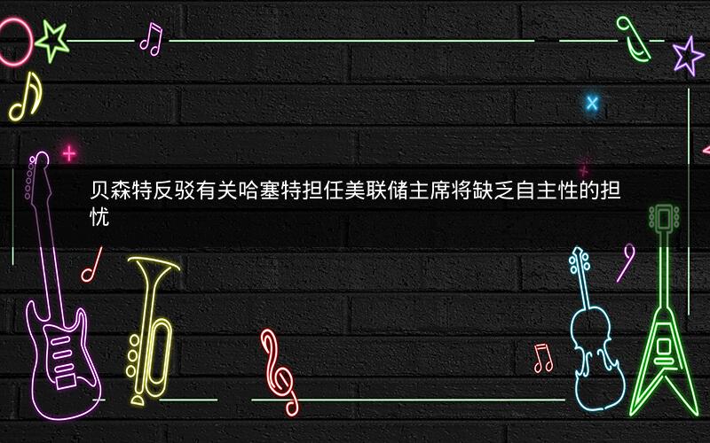 贝森特反驳有关哈塞特担任美联储主席将缺乏自主性的担忧