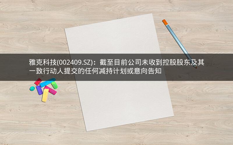 雅克科技(002409.SZ)：截至目前公司未收到控股股东及其一致行动人提交的任何减持计划或意向告知