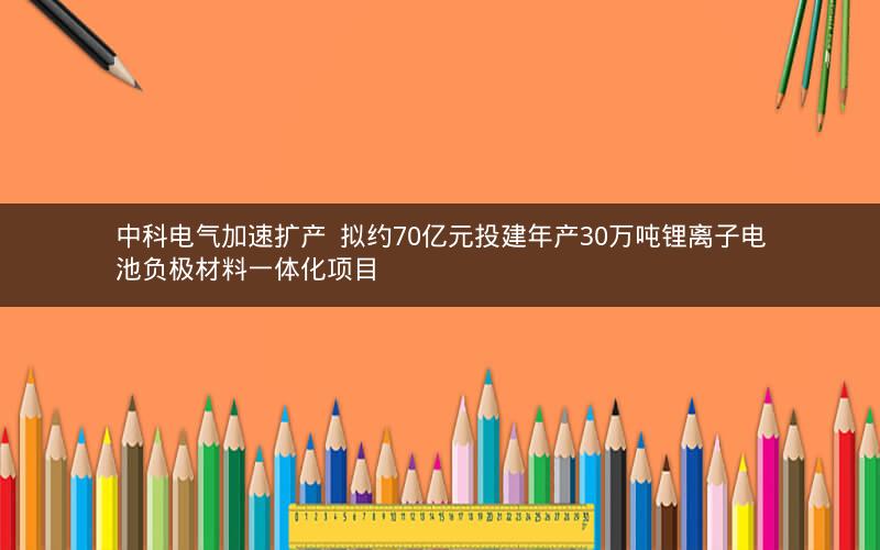 中科电气加速扩产 拟约70亿元投建年产30万吨锂离子电池负极材料一体化项目 中科电气加速扩产 拟约70亿元投建年产30万吨锂离子电池负极材料一体化项目