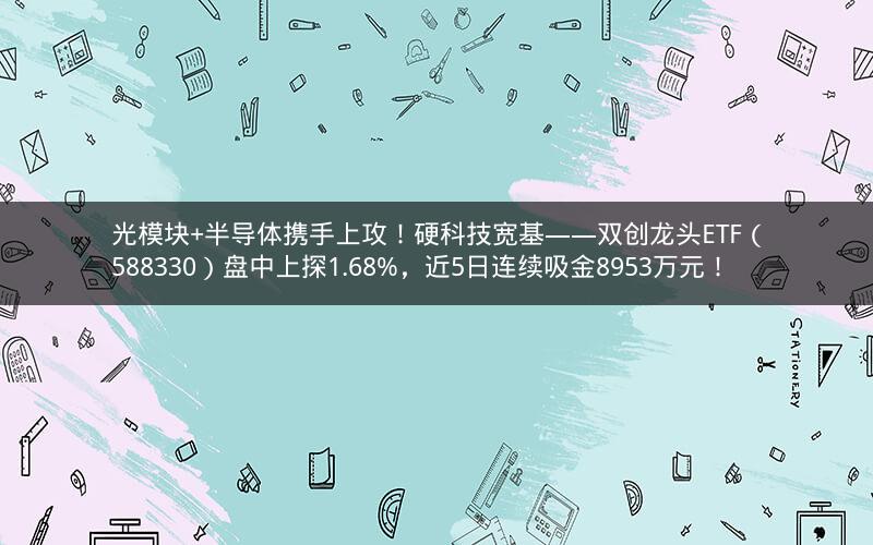 光模块+半导体携手上攻！硬科技宽基——双创龙头ETF（588330）盘中上探1.68%，近5日连续吸金8953万元！