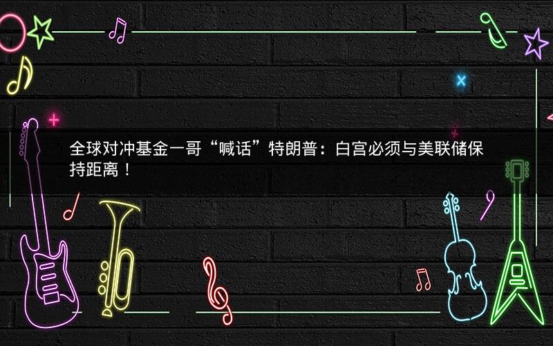 全球对冲基金一哥“喊话”特朗普：白宫必须与美联储保持距离！