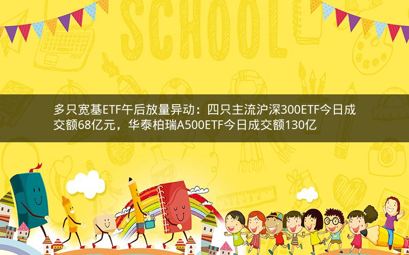 多只宽基ETF午后放量异动：四只主流沪深300ETF今日成交额68亿元，华泰柏瑞A500ETF今日成交额130亿