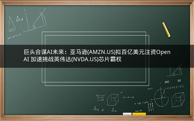 巨头合谋AI未来：亚马逊(AMZN.US)拟百亿美元注资OpenAI 加速挑战英伟达(NVDA.US)芯片霸权