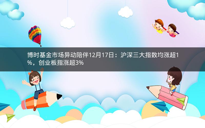 博时基金市场异动陪伴12月17日：沪深三大指数均涨超1%，创业板指涨超3%