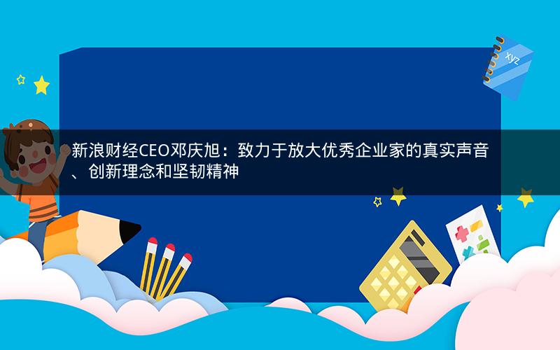 新浪财经CEO邓庆旭：致力于放大优秀企业家的真实声音、创新理念和坚韧精神