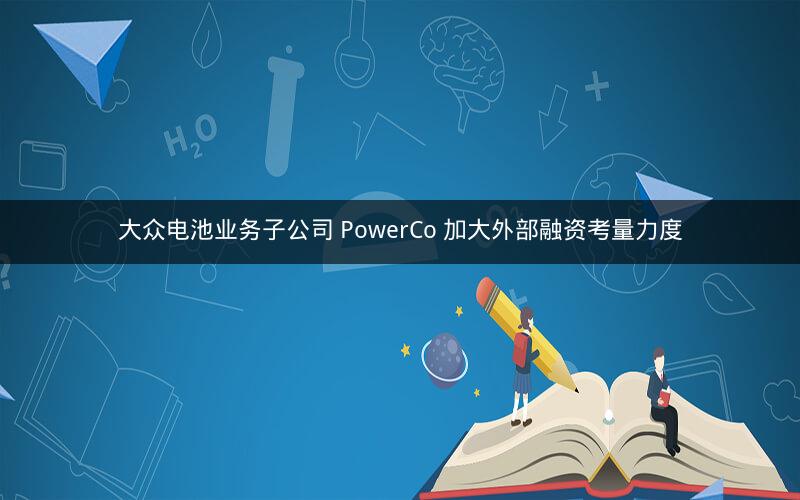 大众电池业务子公司 PowerCo 加大外部融资考量力度