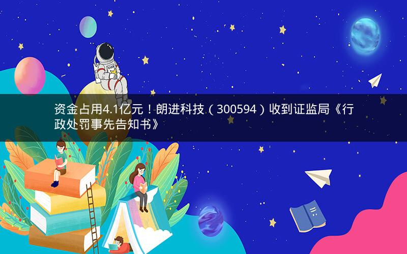 资金占用4.1亿元！朗进科技（300594）收到证监局《行政处罚事先告知书》