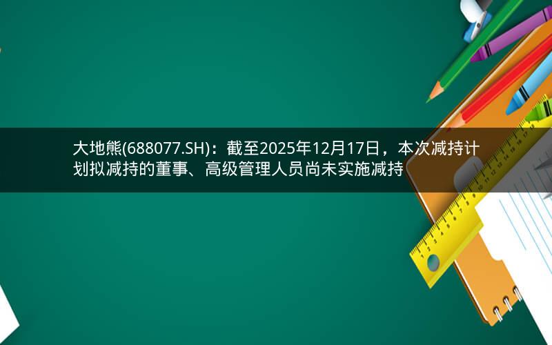 大地熊(688077.SH)：截至2025年12月17日，本次减持计划拟减持的董事、高级管理人员尚未实施减持