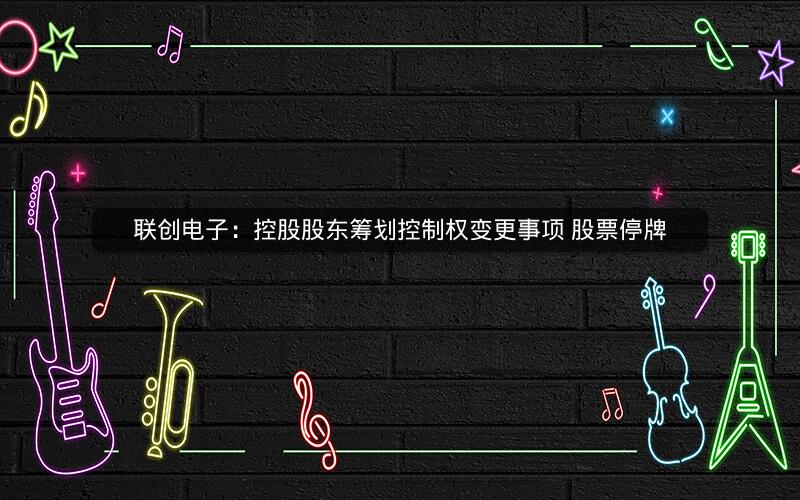 联创电子：控股股东筹划控制权变更事项 股票停牌