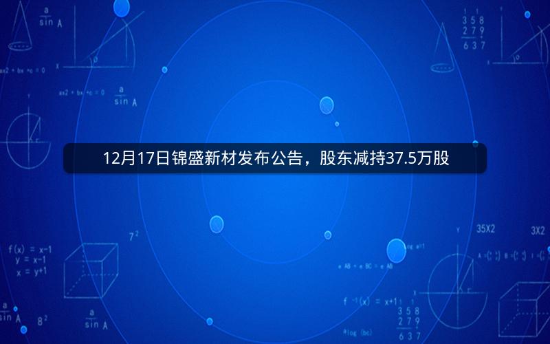 12月17日锦盛新材发布公告,股东减持37.5万股 12月17日锦盛新材发布公告,股东减持37.5万股