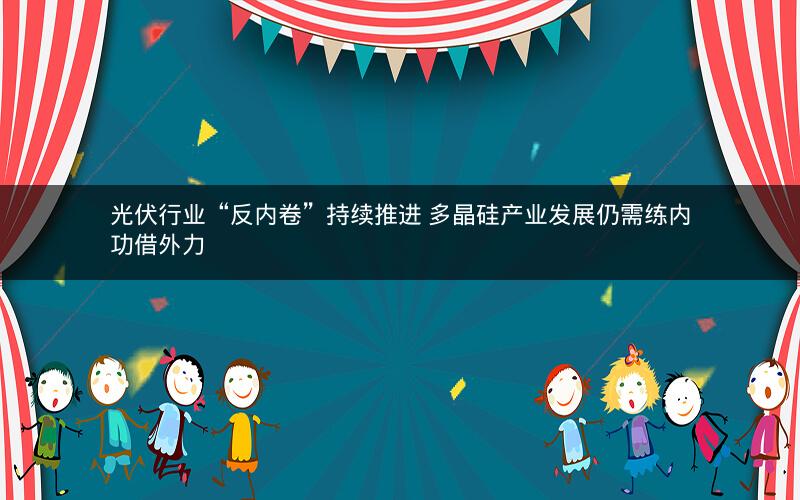 光伏行业“反内卷”持续推进 多晶硅产业发展仍需练内功借外力