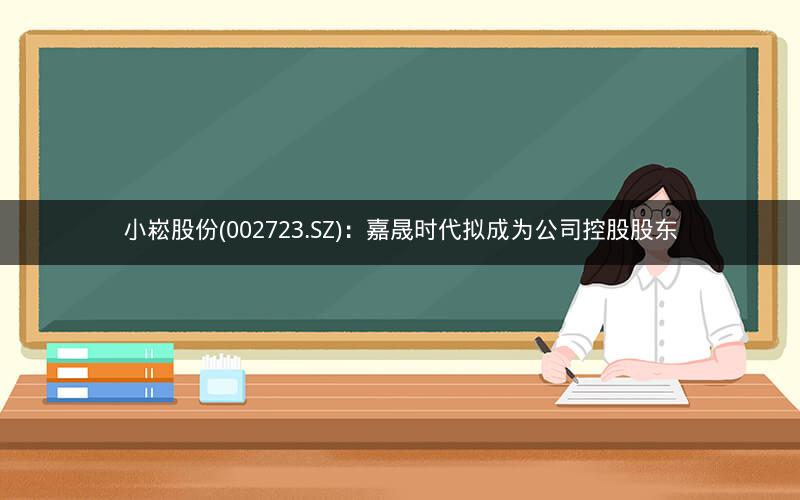 小崧股份(002723.SZ)：嘉晟时代拟成为公司控股股东