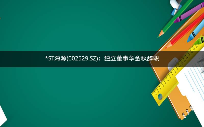 *ST海源(002529.SZ)：独立董事华金秋辞职