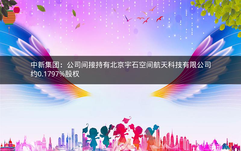 中新集团:公司间接持有北京宇石空间航天科技有限公司约0.1797%股权 中新集团:公司间接持有北京宇石空间航天科技有限公司约0.1797%股权