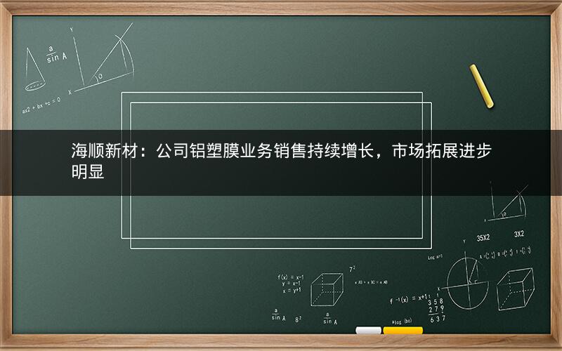 海顺新材:公司铝塑膜业务销售持续增长,市场拓展进步明显 海顺新材:公司铝塑膜业务销售持续增长,市场拓展进步明显